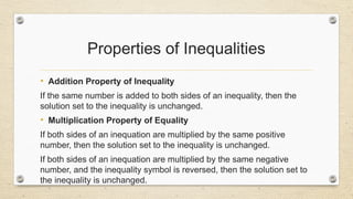 Properties of Inequalities
• Addition Property of Inequality
If the same number is added to both sides of an inequality, then the
solution set to the inequality is unchanged.
• Multiplication Property of Equality
If both sides of an inequation are multiplied by the same positive
number, then the solution set to the inequality is unchanged.
If both sides of an inequation are multiplied by the same negative
number, and the inequality symbol is reversed, then the solution set to
the inequality is unchanged.
 