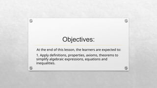 Objectives:
At the end of this lesson, the learners are expected to:
1. Apply definitions, properties, axioms, theorems to
simplify algebraic expressions, equations and
inequalities.
 