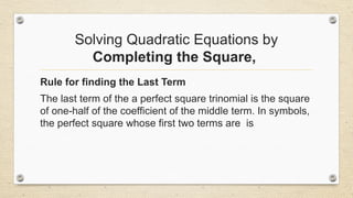 Solving Quadratic Equations by
Completing the Square,
Rule for finding the Last Term
The last term of the a perfect square trinomial is the square
of one-half of the coefficient of the middle term. In symbols,
the perfect square whose first two terms are is
 
