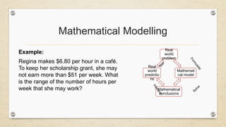 Mathematical Modelling
Example:
Regina makes $6.80 per hour in a café.
To keep her scholarship grant, she may
not earn more than $51 per week. What
is the range of the number of hours per
week that she may work?
Real
world
problem
Mathemati
cal model
Mathematical
conclusions
Real
world
predictio
ns
F
o
r
m
u
l
a
t
e
Solve
I
n
t
e
r
p
r
e
t
T
e
s
t
 