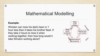 Mathematical Modelling
Example:
Winston can mow his dad’s lawn in 1
hour less than it takes his brother Noel. If
they take 2 hours to mow it when
working together, then how long would it
take Winston working alone?
Real
world
problem
Mathemati
cal model
Mathematical
conclusions
Real
world
predictio
ns
F
o
r
m
u
l
a
t
e
Solve
I
n
t
e
r
p
r
e
t
T
e
s
t
 