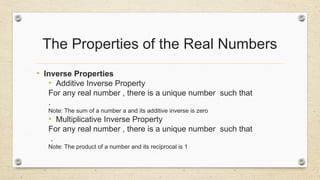 The Properties of the Real Numbers
• Inverse Properties
• Additive Inverse Property
For any real number , there is a unique number such that
.
Note: The sum of a number a and its additive inverse is zero
• Multiplicative Inverse Property
For any real number , there is a unique number such that
.
Note: The product of a number and its reciprocal is 1
 