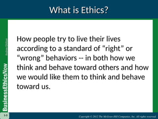 Copyright © 2012 The McGraw-Hill Companies, Inc. All rights reserved.
1-3 Copyright © 2012 The McGraw-Hill Companies, Inc. All rights reserved.
What is Ethics?
What is Ethics?
How people try to live their lives
according to a standard of “right” or
“wrong” behaviors -- in both how we
think and behave toward others and how
we would like them to think and behave
toward us.
1-3
 