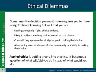 Copyright © 2012 The McGraw-Hill Companies, Inc. All rights reserved.
1-7 Copyright © 2012 The McGraw-Hill Companies, Inc. All rights reserved.
1-7
Ethical Dilemmas
Ethical Dilemmas
Sometimes the decision you must make requires you to make
a ‘right’ choice knowing full well that you are:
– Leaving an equally ‘right’ choice undone.
– Likely to suffer something bad as a result of that choice.
– Contradicting a personal ethical principle in making that choice.
– Abandoning an ethical value of your community or society in making
that choice.
Applied ethics is putting theory into practice. It becomes a
question of what will/did you do instead of what would you
do.
 