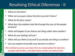 Copyright © 2012 The McGraw-Hill Companies, Inc. All rights reserved.
1-9 Copyright © 2012 The McGraw-Hill Companies, Inc. All rights reserved.
1-9
Resolving Ethical Dilemmas - II
Resolving Ethical Dilemmas - II
• What are the facts?
• What can you guess about the facts you don’t know?
• What do the facts mean?
• What does the problem look like through the eyes of the people
involved?
• What will happen if you choose one thing rather than another?
• What do your feelings tell you?
• What will you think of yourself if you decide one thing or another?
• Can you explain and justify your decision to others?
This method assumes you have time to contemplate the decision,
enough information, and alternative actions to choose from.
 