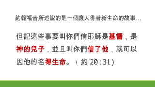 約翰福音所述說的是一個讓人得著新生命的故事…
但記這些事要叫你們信耶穌是基督，是
神的兒子，並且叫你們信了他，就可以
因他的名得生命。 ( 約 20:31)
 