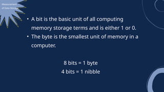 Measurement
of Data Storage
• A bit is the basic unit of all computing
memory storage terms and is either 1 or 0.
• The byte is the smallest unit of memory in a
computer.
8 bits = 1 byte
4 bits = 1 nibble
 
