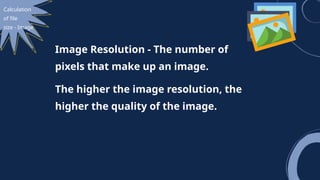 Calculation
of file
size - Image
Image Resolution - The number of
pixels that make up an image.
The higher the image resolution, the
higher the quality of the image.
 