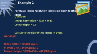 Calculation
of file
size - Image
Example 2
Formula : image resolution (pixels) x colour depths
(bits)
Question:
Image Resolution = 1024 x 1080
Colour depth = 32
Calculate the size of this image in Bytes.
Workings:
1024 x 1080 = 1105920 pixels
1105920 x 32 = 35389440 bits
Answer in byte: 35389440/8 = 4423680 bytes
 