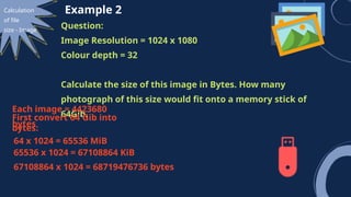 Calculation
of file
size - Image
Example 2
Question:
Image Resolution = 1024 x 1080
Colour depth = 32
Calculate the size of this image in Bytes. How many
photograph of this size would fit onto a memory stick of
64Gib.
Each image = 4423680
bytes
First convert 64 Gib into
bytes:
64 x 1024 = 65536 MiB
65536 x 1024 = 67108864 KiB
67108864 x 1024 = 68719476736 bytes
 