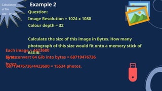 Calculation
of file
size - Image
Example 2
Question:
Image Resolution = 1024 x 1080
Colour depth = 32
Calculate the size of this image in Bytes. How many
photograph of this size would fit onto a memory stick of
64Gib.
Each image = 4423680
bytes
First convert 64 Gib into bytes = 68719476736
bytes
68719476736/4423680 = 15534 photos.
 