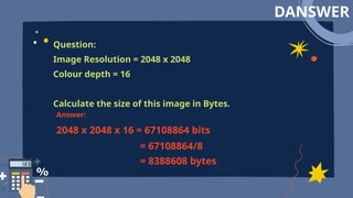 DANSWER
Question:
Image Resolution = 2048 x 2048
Colour depth = 16
Calculate the size of this image in Bytes.
Answer:
2048 x 2048 x 16 = 67108864 bits
= 67108864/8
= 8388608 bytes
 