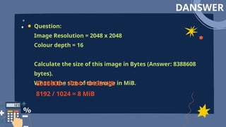 DANSWER
Question:
Image Resolution = 2048 x 2048
Colour depth = 16
Calculate the size of this image in Bytes (Answer: 8388608
bytes).
What is the size of the image in MiB.
8388608 / 1024 = 8192 KiB
8192 / 1024 = 8 MiB
 