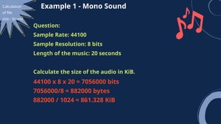Calculation
of file
size - Sound
Example 1 - Mono Sound
Question:
Sample Rate: 44100
Sample Resolution: 8 bits
Length of the music: 20 seconds
Calculate the size of the audio in KiB.
44100 x 8 x 20 = 7056000 bits
7056000/8 = 882000 bytes
882000 / 1024 = 861.328 KiB
 