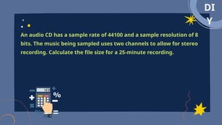 DI
Y
An audio CD has a sample rate of 44100 and a sample resolution of 8
bits. The music being sampled uses two channels to allow for stereo
recording. Calculate the file size for a 25-minute recording.
 