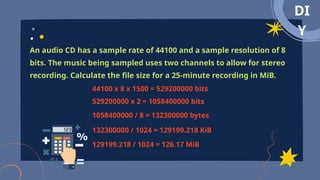 DI
Y
An audio CD has a sample rate of 44100 and a sample resolution of 8
bits. The music being sampled uses two channels to allow for stereo
recording. Calculate the file size for a 25-minute recording in MiB.
44100 x 8 x 1500 = 529200000 bits
529200000 x 2 = 1058400000 bits
1058400000 / 8 = 132300000 bytes
132300000 / 1024 = 129199.218 KiB
129199.218 / 1024 = 126.17 MiB
 