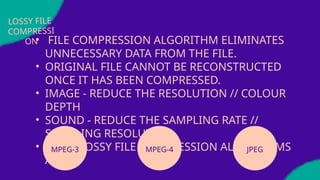 LOSSY FILE
COMPRESSI
ON
• FILE COMPRESSION ALGORITHM ELIMINATES
UNNECESSARY DATA FROM THE FILE.
• ORIGINAL FILE CANNOT BE RECONSTRUCTED
ONCE IT HAS BEEN COMPRESSED.
• IMAGE - REDUCE THE RESOLUTION // COLOUR
DEPTH
• SOUND - REDUCE THE SAMPLING RATE //
SAMPLING RESOLUTION
• SOME LOSSY FILE COMPRESSION ALGORITHMS
ARE:
MPEG-3 MPEG-4 JPEG
 