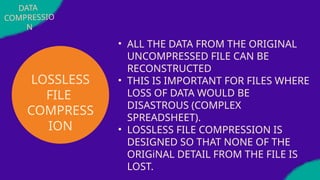 DATA
COMPRESSIO
N
LOSSLESS
FILE
COMPRESS
ION
• ALL THE DATA FROM THE ORIGINAL
UNCOMPRESSED FILE CAN BE
RECONSTRUCTED
• THIS IS IMPORTANT FOR FILES WHERE
LOSS OF DATA WOULD BE
DISASTROUS (COMPLEX
SPREADSHEET).
• LOSSLESS FILE COMPRESSION IS
DESIGNED SO THAT NONE OF THE
ORIGiNAL DETAIL FROM THE FILE IS
LOST.
 