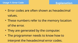 Explanation
Usage 1: Error Code
• Error codes are often shown as hexadecimal
values.
• These numbers refer to the memory location
of the error.
• They are generated by the computer.
• The programmer needs to know how to
interpret the hexadecimal error codes.
 