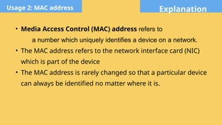 Explanation
Usage 2: MAC address
• Media Access Control (MAC) address refers to
a number which uniquely identifies a device on a network.
• The MAC address refers to the network interface card (NIC)
which is part of the device
• The MAC address is rarely changed so that a particular device
can always be identified no matter where it is.
 