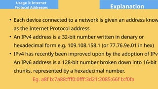 Explanation
Usage 3: Internet
Protocol Addresses
• Each device connected to a network is given an address know
as the Internet Protocol address
• An IPv4 address is a 32-bit number written in denary or
hexadecimal form e.g. 109.108.158.1 (or 77.76.9e.01 in hex)
• IPv4 has recently been improved upon by the adoption of IPv6
An IPv6 address is a 128-bit number broken down into 16-bit
chunks, represented by a hexadecimal number.
Eg. a8f b:7a88:fff0:0fff:3d21:2085:66f b:f0fa
 