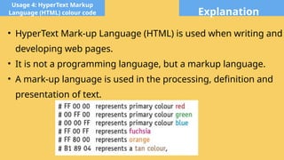 Explanation
Usage 4: HyperText Markup
Language (HTML) colour code
• HyperText Mark-up Language (HTML) is used when writing and
developing web pages.
• It is not a programming language, but a markup language.
• A mark-up language is used in the processing, definition and
presentation of text.
 
