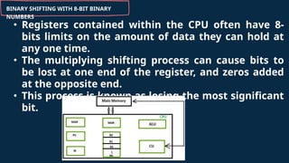 BINARY SHIFTING WITH 8-BIT BINARY
NUMBERS
• Registers contained within the CPU often have 8-
bits limits on the amount of data they can hold at
any one time.
• The multiplying shifting process can cause bits to
be lost at one end of the register, and zeros added
at the opposite end.
• This process is known as losing the most significant
bit.
 