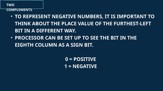 TWO
COMPLEMENTS
• TO REPRESENT NEGATIVE NUMBERS, IT IS IMPORTANT TO
THINK ABOUT THE PLACE VALUE OF THE FURTHEST-LEFT
BIT IN A DIFFERENT WAY.
• PROCESSOR CAN BE SET UP TO SEE THE BIT IN THE
EIGHTH COLUMN AS A SIGN BIT.
0 = POSITIVE
1 = NEGATIVE
 