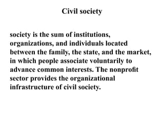 Civil society
society is the sum of institutions,
organizations, and individuals located
between the family, the state, and the market,
in which people associate voluntarily to
advance common interests. The nonproﬁt
sector provides the organizational
infrastructure of civil society.
 