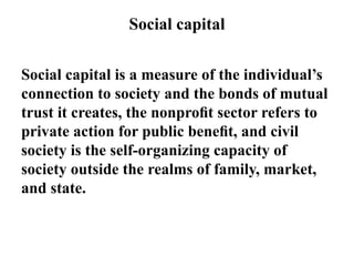 Social capital
Social capital is a measure of the individual’s
connection to society and the bonds of mutual
trust it creates, the nonproﬁt sector refers to
private action for public beneﬁt, and civil
society is the self-organizing capacity of
society outside the realms of family, market,
and state.
 