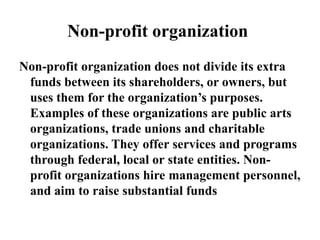 Non-profit organization
Non-profit organization does not divide its extra
funds between its shareholders, or owners, but
uses them for the organization’s purposes.
Examples of these organizations are public arts
organizations, trade unions and charitable
organizations. They offer services and programs
through federal, local or state entities. Non-
profit organizations hire management personnel,
and aim to raise substantial funds
 