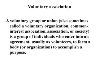 Voluntary association
A voluntary group or union (also sometimes
called a voluntary organization, common-
interest association, association, or society)
is a group of individuals who enter into an
agreement, usually as volunteers, to form a
body (or organization) to accomplish a
purpose.
 
