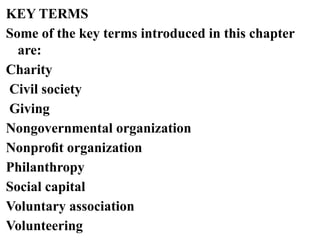 KEY TERMS
Some of the key terms introduced in this chapter
are:
Charity
Civil society
Giving
Nongovernmental organization
Nonproﬁt organization
Philanthropy
Social capital
Voluntary association
Volunteering
 