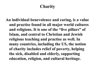 Charity
An individual benevolence and caring, is a value
and practise found in all major world cultures
and religions. It is one of the “ﬁve pillars” of
Islam, and central to Christian and Jewish
religious teaching and practise as well. In
many countries, including the US, the notion
of charity includes relief of poverty, helping
the sick, disabled and elderly, supporting
education, religion, and cultural heritage.
 