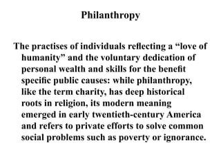 Philanthropy
The practises of individuals reﬂecting a “love of
humanity” and the voluntary dedication of
personal wealth and skills for the beneﬁt
speciﬁc public causes: while philanthropy,
like the term charity, has deep historical
roots in religion, its modern meaning
emerged in early twentieth-century America
and refers to private efforts to solve common
social problems such as poverty or ignorance.
 