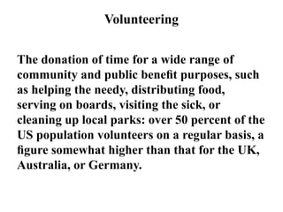 Volunteering
The donation of time for a wide range of
community and public beneﬁt purposes, such
as helping the needy, distributing food,
serving on boards, visiting the sick, or
cleaning up local parks: over 50 percent of the
US population volunteers on a regular basis, a
ﬁgure somewhat higher than that for the UK,
Australia, or Germany.
 