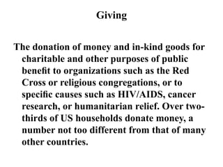 Giving
The donation of money and in-kind goods for
charitable and other purposes of public
beneﬁt to organizations such as the Red
Cross or religious congregations, or to
speciﬁc causes such as HIV/AIDS, cancer
research, or humanitarian relief. Over two-
thirds of US households donate money, a
number not too different from that of many
other countries.
 