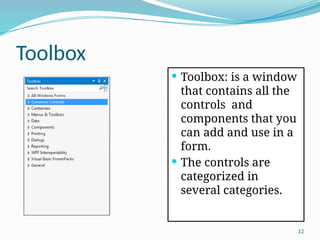 12
Toolbox
 Toolbox: is a window
that contains all the
controls and
components that you
can add and use in a
form.
 The controls are
categorized in
several categories.
 
