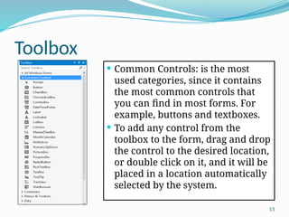 13
Toolbox
 Common Controls: is the most
used categories, since it contains
the most common controls that
you can find in most forms. For
example, buttons and textboxes.
 To add any control from the
toolbox to the form, drag and drop
the control to the desired location,
or double click on it, and it will be
placed in a location automatically
selected by the system.
 