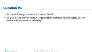 Copyright © 2021 Wolters Kluwer • All Rights Reserved
Question #1
 Is the following statement true or false?
 In 2018, the World Health Organization defined health solely as “an
absence of disease or infirmity.”
 