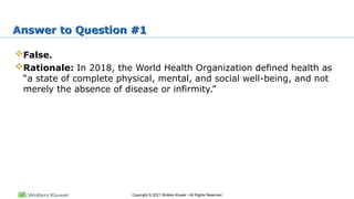 Copyright © 2021 Wolters Kluwer • All Rights Reserved
Answer to Question #1
False.
Rationale: In 2018, the World Health Organization defined health as
“a state of complete physical, mental, and social well-being, and not
merely the absence of disease or infirmity.”
 