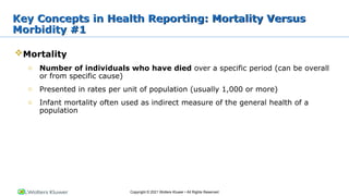 Copyright © 2021 Wolters Kluwer • All Rights Reserved
Mortality
o Number of individuals who have died over a specific period (can be overall
or from specific cause)
o Presented in rates per unit of population (usually 1,000 or more)
o Infant mortality often used as indirect measure of the general health of a
population
Key Concepts in Health Reporting: Mortality Versus
Morbidity #1
 
