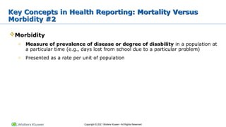 Copyright © 2021 Wolters Kluwer • All Rights Reserved
Morbidity
o Measure of prevalence of disease or degree of disability in a population at
a particular time (e.g., days lost from school due to a particular problem)
o Presented as a rate per unit of population
Key Concepts in Health Reporting: Mortality Versus
Morbidity #2
 