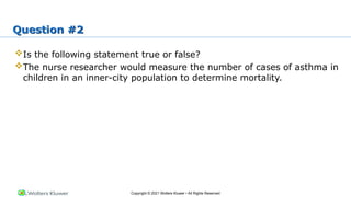 Copyright © 2021 Wolters Kluwer • All Rights Reserved
Question #2
Is the following statement true or false?
The nurse researcher would measure the number of cases of asthma in
children in an inner-city population to determine mortality.
 