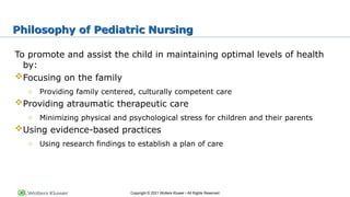 Copyright © 2021 Wolters Kluwer • All Rights Reserved
Philosophy of Pediatric Nursing
To promote and assist the child in maintaining optimal levels of health
by:
Focusing on the family
o Providing family centered, culturally competent care
Providing atraumatic therapeutic care
o Minimizing physical and psychological stress for children and their parents
Using evidence-based practices
o Using research findings to establish a plan of care
 