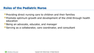 Copyright © 2021 Wolters Kluwer • All Rights Reserved
Roles of the Pediatric Nurse
Providing direct nursing care to children and their families
Promote optimum growth and development of the child through health
education
Being an advocate, educator, and manager
Serving as a collaborator, care coordinator, and consultant
 