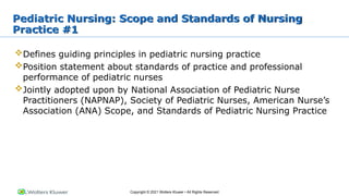 Copyright © 2021 Wolters Kluwer • All Rights Reserved
Pediatric Nursing: Scope and Standards of Nursing
Practice #1
Defines guiding principles in pediatric nursing practice
Position statement about standards of practice and professional
performance of pediatric nurses
Jointly adopted upon by National Association of Pediatric Nurse
Practitioners (NAPNAP), Society of Pediatric Nurses, American Nurse’s
Association (ANA) Scope, and Standards of Pediatric Nursing Practice
 
