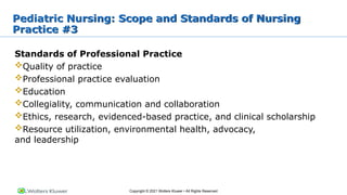 Copyright © 2021 Wolters Kluwer • All Rights Reserved
Pediatric Nursing: Scope and Standards of Nursing
Practice #3
Standards of Professional Practice
Quality of practice
Professional practice evaluation
Education
Collegiality, communication and collaboration
Ethics, research, evidenced-based practice, and clinical scholarship
Resource utilization, environmental health, advocacy,
and leadership
 