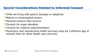 Copyright © 2021 Wolters Kluwer • All Rights Reserved
Special Considerations Related to Informed Consent
Child not living with parent (biologic or adoptive)
Mature or emancipated minors
Parental consent after divorce
Consent for organ donation
Consent for medical experimentation
Psychiatric and reproductive health services (may be a different age of
consent than for other health care services)
 