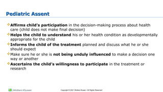 Copyright © 2021 Wolters Kluwer • All Rights Reserved
Pediatric Assent
Affirms child’s participation in the decision-making process about health
care (child does not make final decision)
Helps the child to understand his or her health condition as developmentally
appropriate for the child
Informs the child of the treatment planned and discuss what he or she
should expect
Make sure he or she is not being unduly influenced to make a decision one
way or another
Ascertains the child’s willingness to participate in the treatment or
research
 